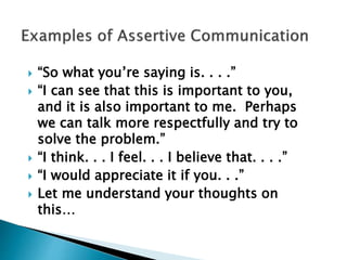  “So what you’re saying is. . . .”
 “I can see that this is important to you,
and it is also important to me. Perhaps
we can talk more respectfully and try to
solve the problem.”
 “I think. . . I feel. . . I believe that. . . .”
 “I would appreciate it if you. . .”
 Let me understand your thoughts on
this…
 