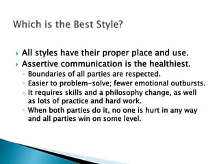  All styles have their proper place and use.
 Assertive communication is the healthiest.
◦ Boundaries of all parties are respected.
◦ Easier to problem-solve; fewer emotional outbursts.
◦ It requires skills and a philosophy change, as well
as lots of practice and hard work.
◦ When both parties do it, no one is hurt in any way
and all parties win on some level.
 