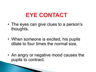 EYE CONTACT
• The eyes can give clues to a person’s
thoughts.
• When someone is excited, his pupils
dilate to four times the normal size.
• An angry or negative mood causes the
pupils to contract.
 