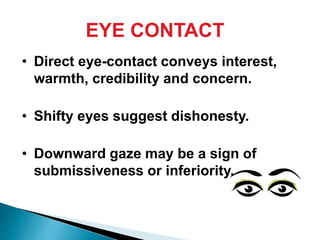 EYE CONTACT
• Direct eye-contact conveys interest,
warmth, credibility and concern.
• Shifty eyes suggest dishonesty.
• Downward gaze may be a sign of
submissiveness or inferiority.
 