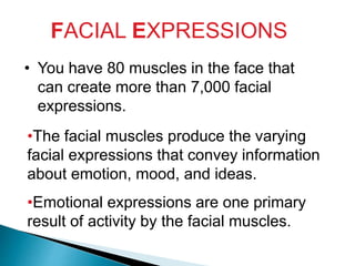 FACIAL EXPRESSIONS
• You have 80 muscles in the face that
can create more than 7,000 facial
expressions.
•The facial muscles produce the varying
facial expressions that convey information
about emotion, mood, and ideas.
•Emotional expressions are one primary
result of activity by the facial muscles.
 
