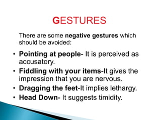 GESTURES
There are some negative gestures which
should be avoided:
• Pointing at people- It is perceived as
accusatory.
• Fiddling with your items-It gives the
impression that you are nervous.
• Dragging the feet-It implies lethargy.
• Head Down- It suggests timidity.
 