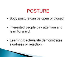 POSTURE
• Body posture can be open or closed.
• Interested people pay attention and
lean forward.
• Leaning backwards demonstrates
aloofness or rejection.
 
