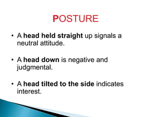 POSTURE
• A head held straight up signals a
neutral attitude.
• A head down is negative and
judgmental.
• A head tilted to the side indicates
interest.
 