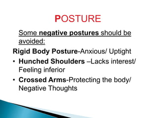 POSTURE
Some negative postures should be
avoided:
Rigid Body Posture-Anxious/ Uptight
• Hunched Shoulders –Lacks interest/
Feeling inferior
• Crossed Arms-Protecting the body/
Negative Thoughts
 