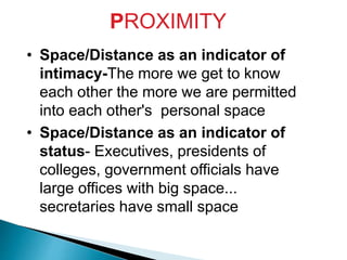 PROXIMITY
• Space/Distance as an indicator of
intimacy-The more we get to know
each other the more we are permitted
into each other's personal space
• Space/Distance as an indicator of
status- Executives, presidents of
colleges, government officials have
large offices with big space...
secretaries have small space
 
