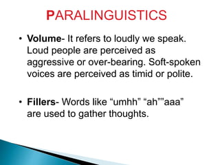 PARALINGUISTICS
• Volume- It refers to loudly we speak.
Loud people are perceived as
aggressive or over-bearing. Soft-spoken
voices are perceived as timid or polite.
• Fillers- Words like “umhh” “ah””aaa”
are used to gather thoughts.
 