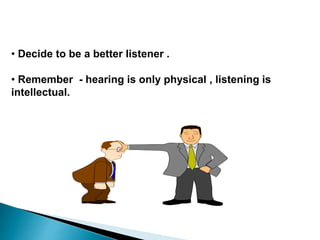 • Decide to be a better listener .
• Remember - hearing is only physical , listening is
intellectual.
 