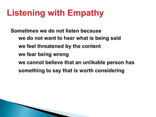 Sometimes we do not listen because
we do not want to hear what is being said
we feel threatened by the content
we fear being wrong
we cannot believe that an unlikable person has
something to say that is worth considering
Listening with Empathy
 
