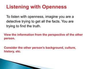 Listening with Openness
To listen with openness, imagine you are a
detective trying to get all the facts. You are
trying to find the truth.
View the information from the perspective of the other
person.
Consider the other person’s background, culture,
history, etc.
 