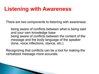 There are two components to listening with awareness:
being aware of conflicts between what is being said
and your own knowledge base
being aware of conflicts between the content of the
message and the body language of the speaker
(tone, voice inflections, stance, etc.)
Recognizing that conflicts can be a tool for making the
verbalized message more accurate.
Listening with Awareness
 