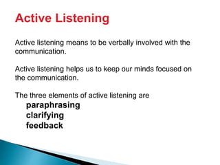 Active Listening
Active listening means to be verbally involved with the
communication.
Active listening helps us to keep our minds focused on
the communication.
The three elements of active listening are
paraphrasing
clarifying
feedback
 