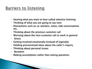  Hearing what you want to hear called selective listening
 Thinking of what you are going to say next
 Distractions such as co-workers, noise, side conversations
etc.
 Thinking about the previous customer call
 Worrying about the next customer call or work in general
 Stress
 Getting involved emotionally (instead of logically)
 Holding preconceived ideas about the caller’s inquiry
 Thinking about personal issues
 Boredom
 Making assumptions rather than asking questions
 