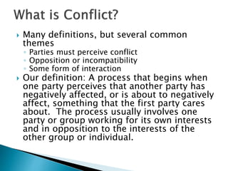  Many definitions, but several common
themes
◦ Parties must perceive conflict
◦ Opposition or incompatibility
◦ Some form of interaction
 Our definition: A process that begins when
one party perceives that another party has
negatively affected, or is about to negatively
affect, something that the first party cares
about. The process usually involves one
party or group working for its own interests
and in opposition to the interests of the
other group or individual.
 