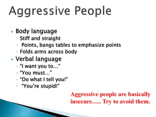  Body language
◦ Stiff and straight
◦ Points, bangs tables to emphasize points
◦ Folds arms across body
 Verbal language
◦ “I want you to…”
◦ “You must…”
◦ “Do what I tell you!”
◦ “You’re stupid!”
Aggressive people are basically
insecure….. Try to avoid them.
 