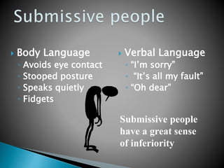  Body Language
◦ Avoids eye contact
◦ Stooped posture
◦ Speaks quietly
◦ Fidgets
 Verbal Language
◦ “I’m sorry”
◦ “It’s all my fault”
◦ “Oh dear”
Submissive people
have a great sense
of inferiority
 