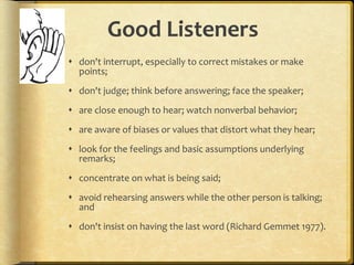 Good Listeners don't interrupt, especially to correct mistakes or make points; don't judge; think before answering; face the speaker; are close enough to hear; watch nonverbal behavior; are aware of biases or values that distort what they hear; look for the feelings and basic assumptions underlying remarks; concentrate on what is being said; avoid rehearsing answers while the other person is talking; and don't insist on having the last word (Richard Gemmet 1977).