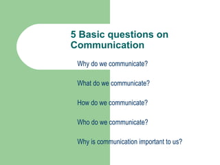 5 Basic questions on
Communication
 Why do we communicate?

 What do we communicate?

 How do we communicate?

 Who do we communicate?

 Why is communication important to us?
 