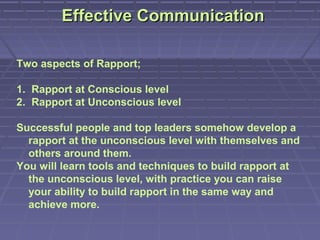 Effective Communication

Two aspects of Rapport;

1. Rapport at Conscious level
2. Rapport at Unconscious level

Successful people and top leaders somehow develop a
  rapport at the unconscious level with themselves and
  others around them.
You will learn tools and techniques to build rapport at
  the unconscious level, with practice you can raise
  your ability to build rapport in the same way and
  achieve more.
 