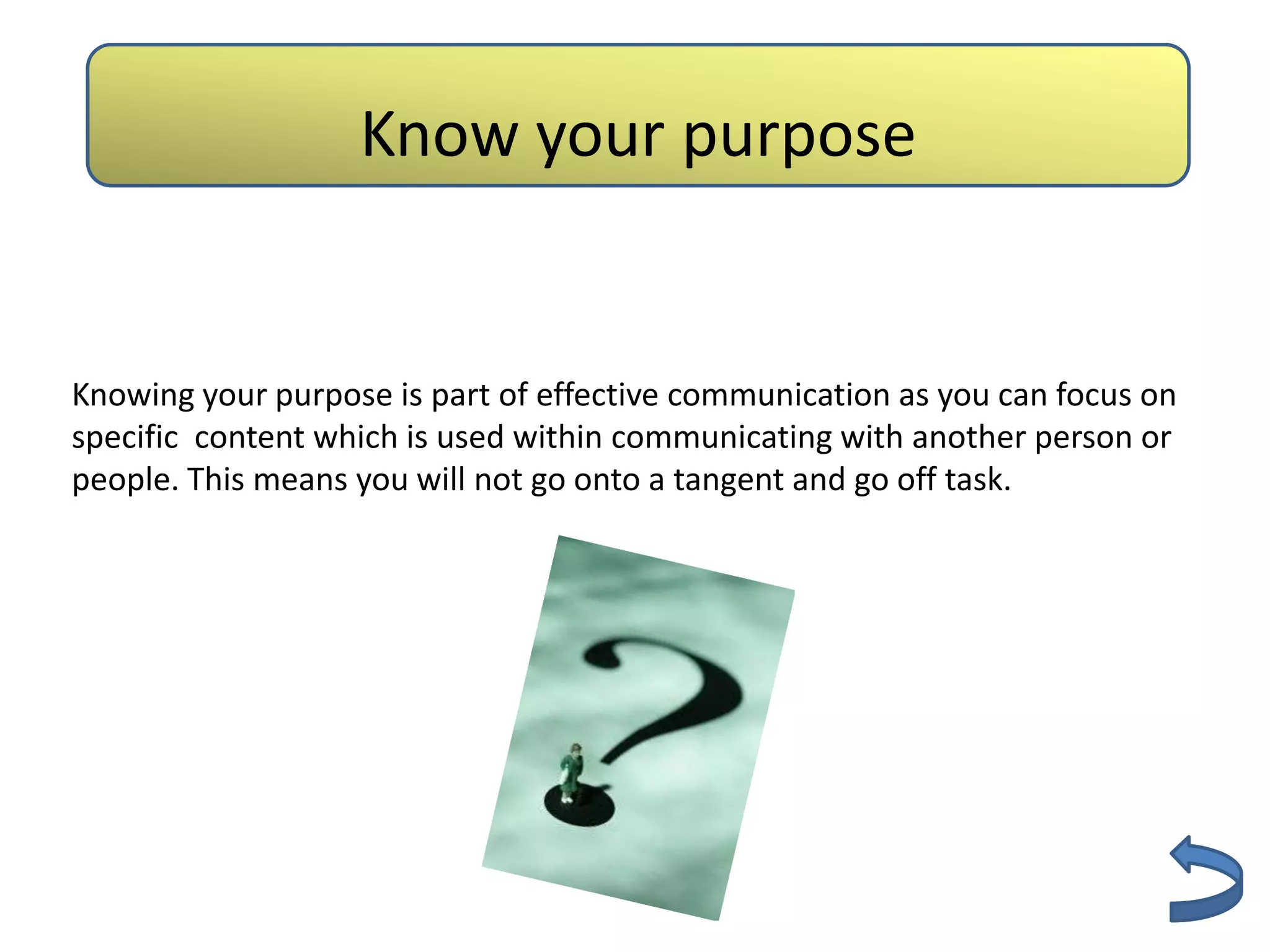 Authenticity
                   Know your purpose


Knowing your purpose is part of effective communication as you can focus on
specific content which is used within communicating with another person or
people. This means you will not go onto a tangent and go off task.
 