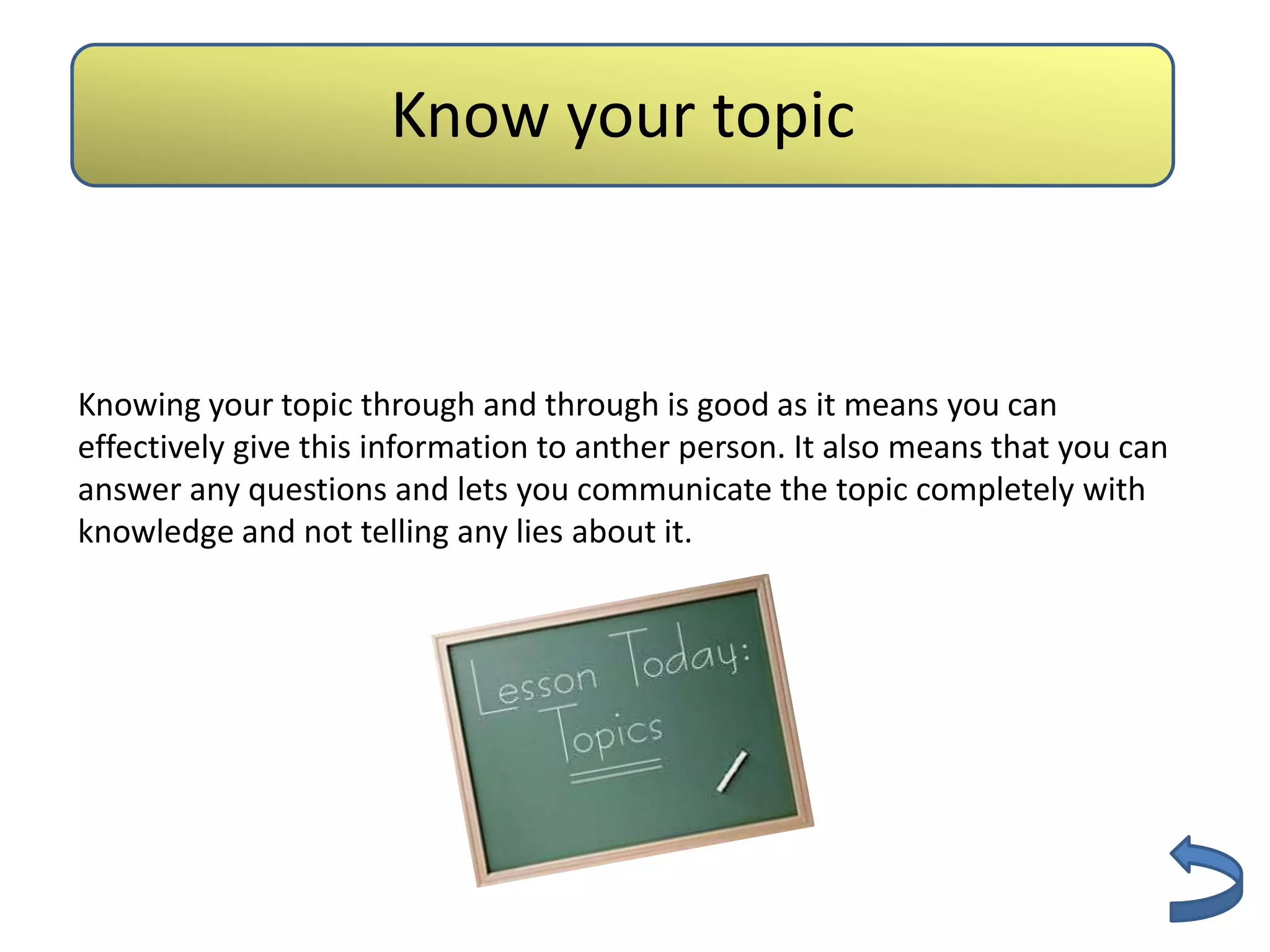 Know your topic
                       Authenticity


Knowing your topic through and through is good as it means you can
effectively give this information to anther person. It also means that you can
answer any questions and lets you communicate the topic completely with
knowledge and not telling any lies about it.
 