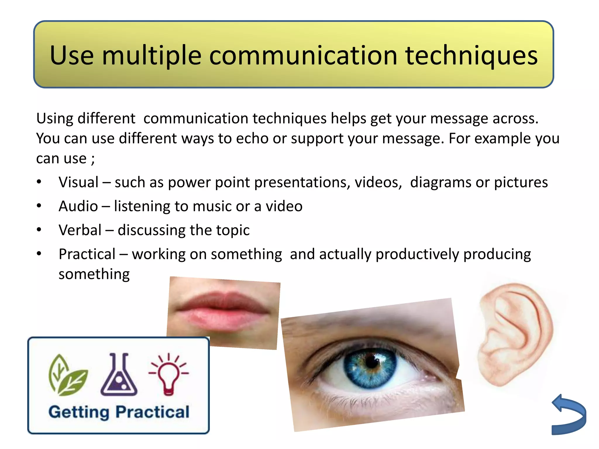 Use multiple Authenticity techniques
              communication
Using different communication techniques helps get your message across.
You can use different ways to echo or support your message. For example you
can use ;
• Visual – such as power point presentations, videos, diagrams or pictures
• Audio – listening to music or a video
• Verbal – discussing the topic
• Practical – working on something and actually productively producing
   something
 
