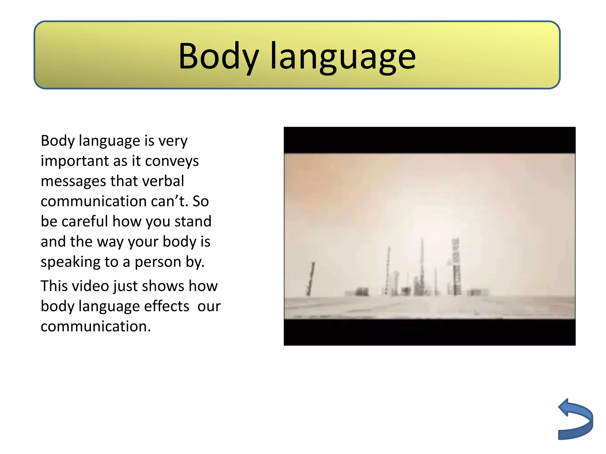 Body language
                    Authenticity

Body language is very
important as it conveys
messages that verbal
communication can’t. So
be careful how you stand
and the way your body is
speaking to a person by.
This video just shows how
body language effects our
communication.
 