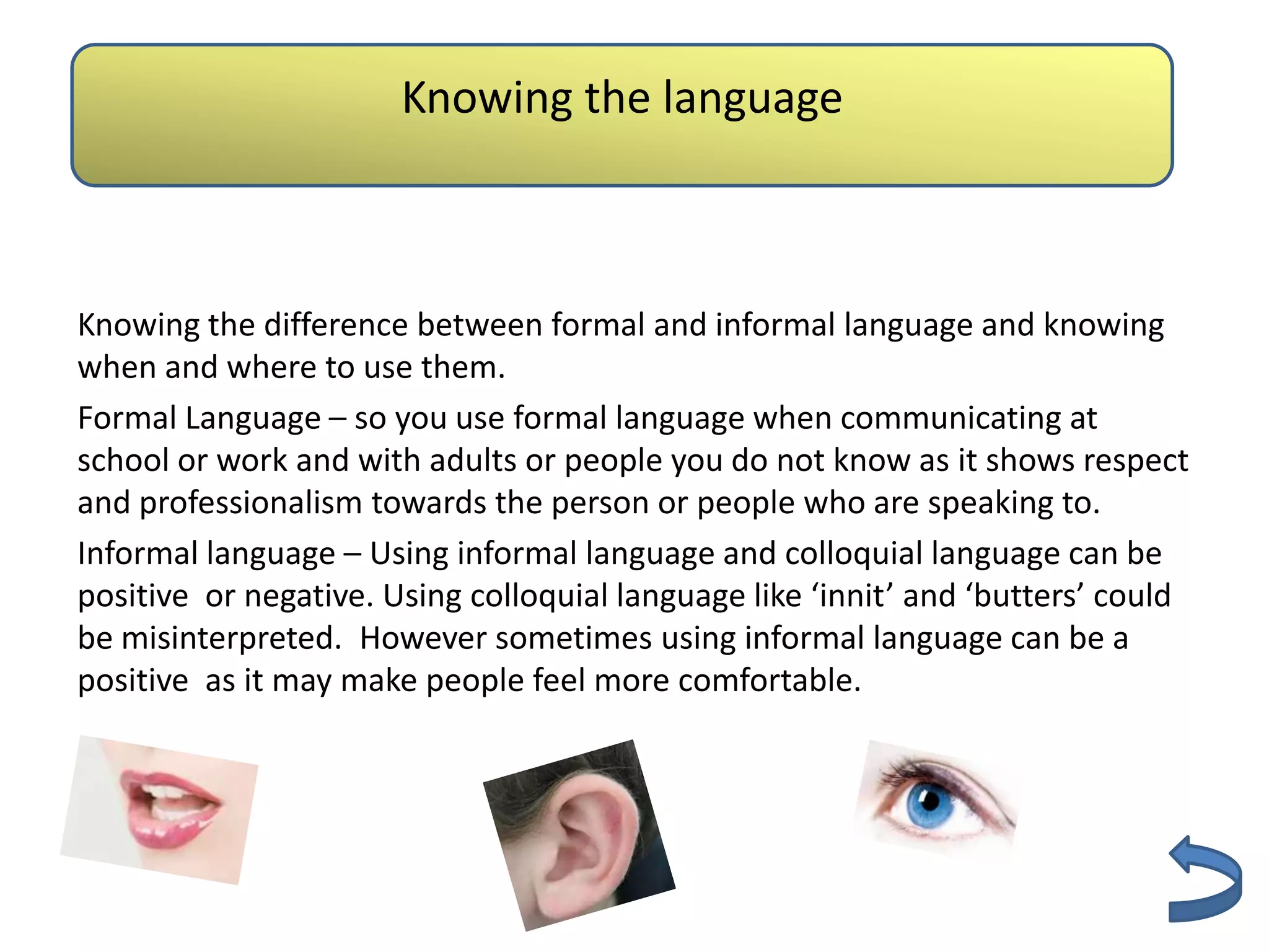 Knowing the language
                          Authenticity

Knowing the difference between formal and informal language and knowing
when and where to use them.
Formal Language – so you use formal language when communicating at
school or work and with adults or people you do not know as it shows respect
and professionalism towards the person or people who are speaking to.
Informal language – Using informal language and colloquial language can be
positive or negative. Using colloquial language like ‘innit’ and ‘butters’ could
be misinterpreted. However sometimes using informal language can be a
positive as it may make people feel more comfortable.
 