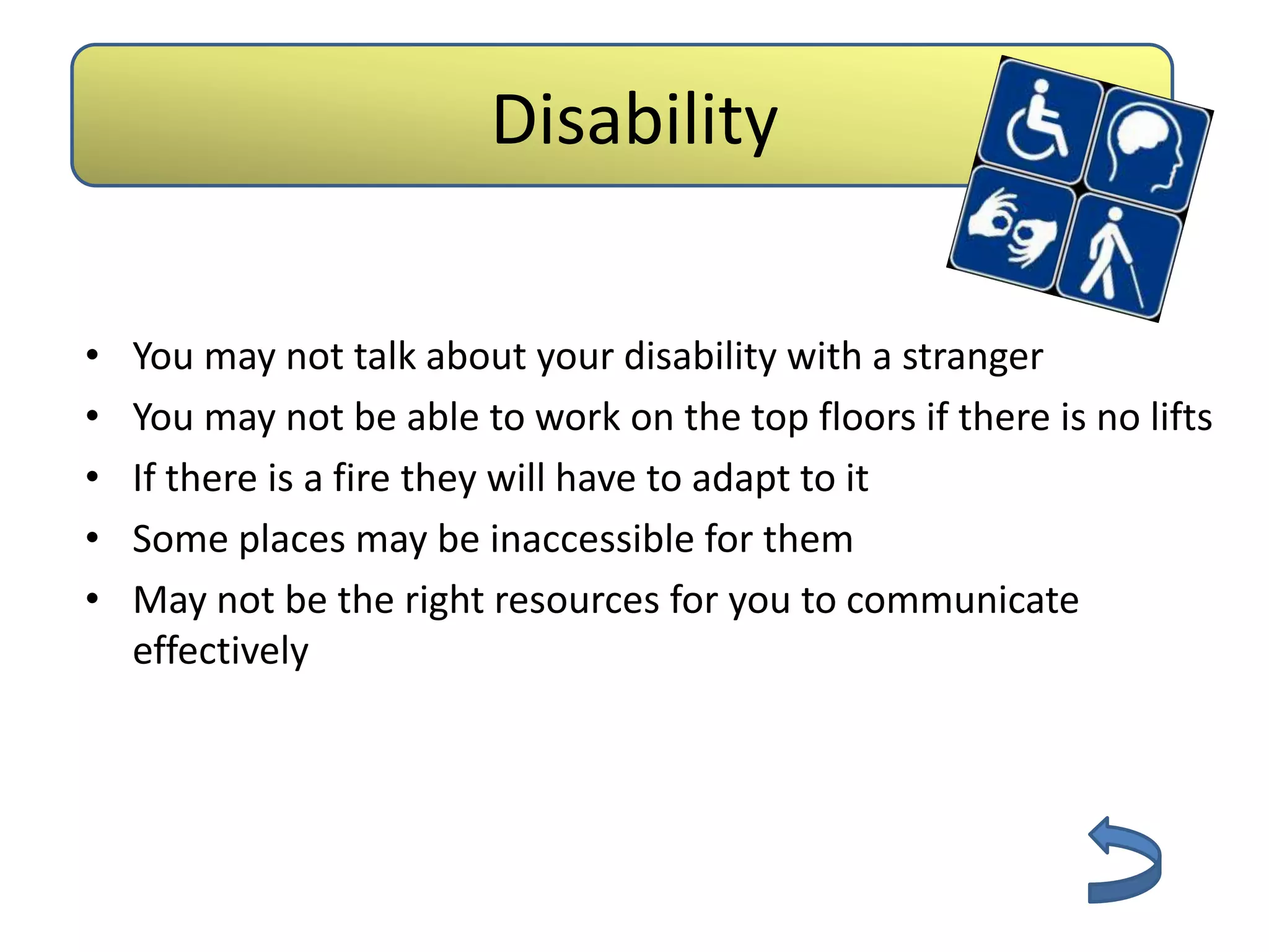 Disability

•   You may not talk about your disability with a stranger
•   You may not be able to work on the top floors if there is no lifts
•   If there is a fire they will have to adapt to it
•   Some places may be inaccessible for them
•   May not be the right resources for you to communicate
    effectively
 