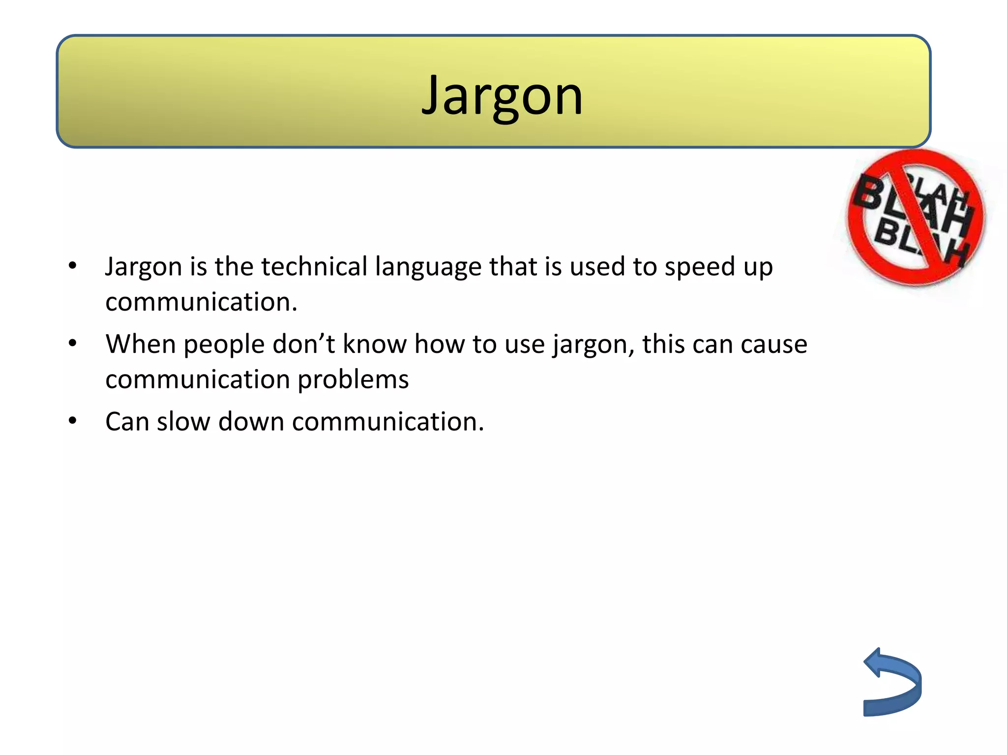 Jargon

• Jargon is the technical language that is used to speed up
  communication.
• When people don’t know how to use jargon, this can cause
  communication problems
• Can slow down communication.
 