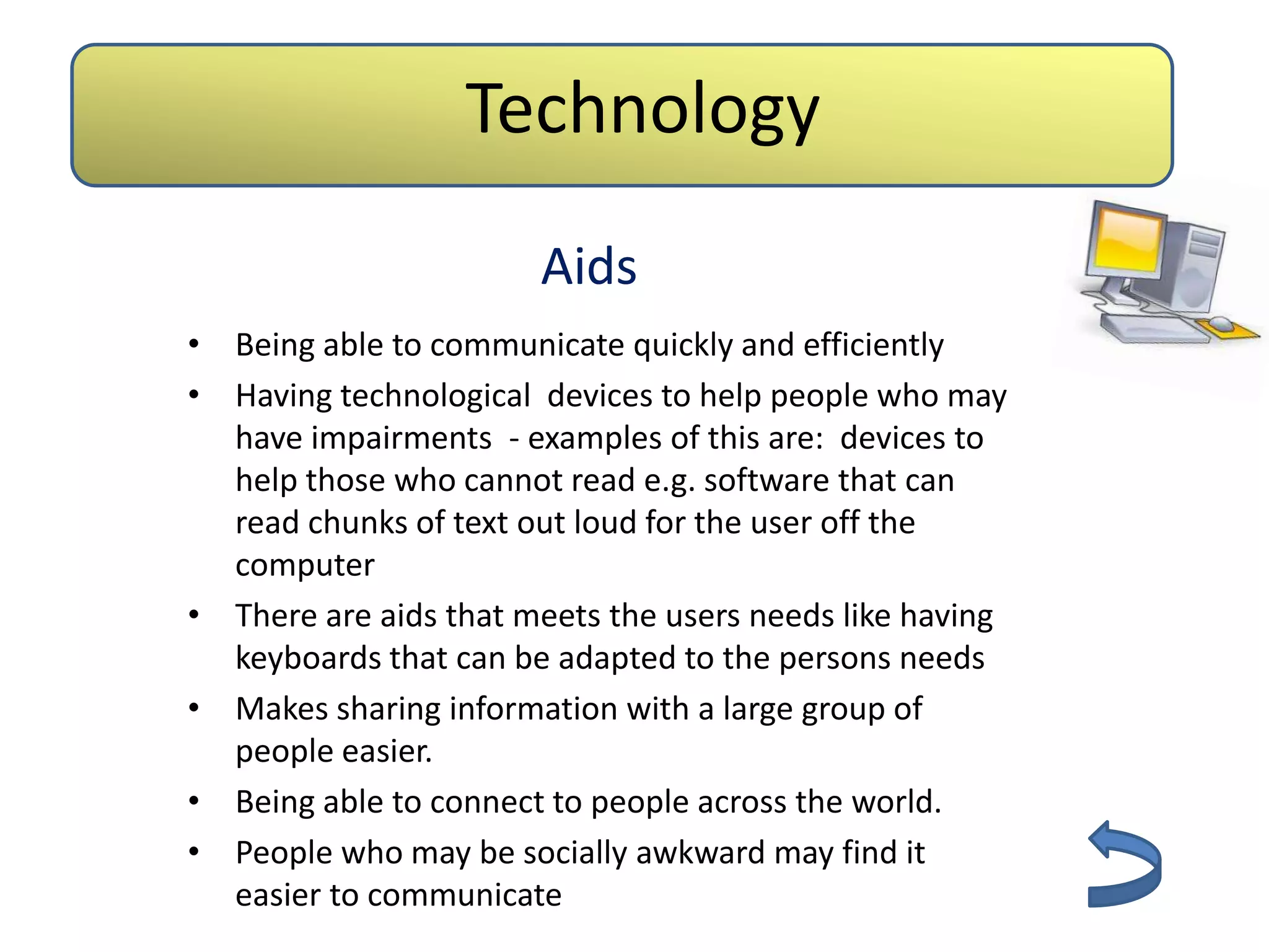 Technology
                       Aids
• Being able to communicate quickly and efficiently
• Having technological devices to help people who may
  have impairments - examples of this are: devices to
  help those who cannot read e.g. software that can
  read chunks of text out loud for the user off the
  computer
• There are aids that meets the users needs like having
  keyboards that can be adapted to the persons needs
• Makes sharing information with a large group of
  people easier.
• Being able to connect to people across the world.
• People who may be socially awkward may find it
  easier to communicate
 