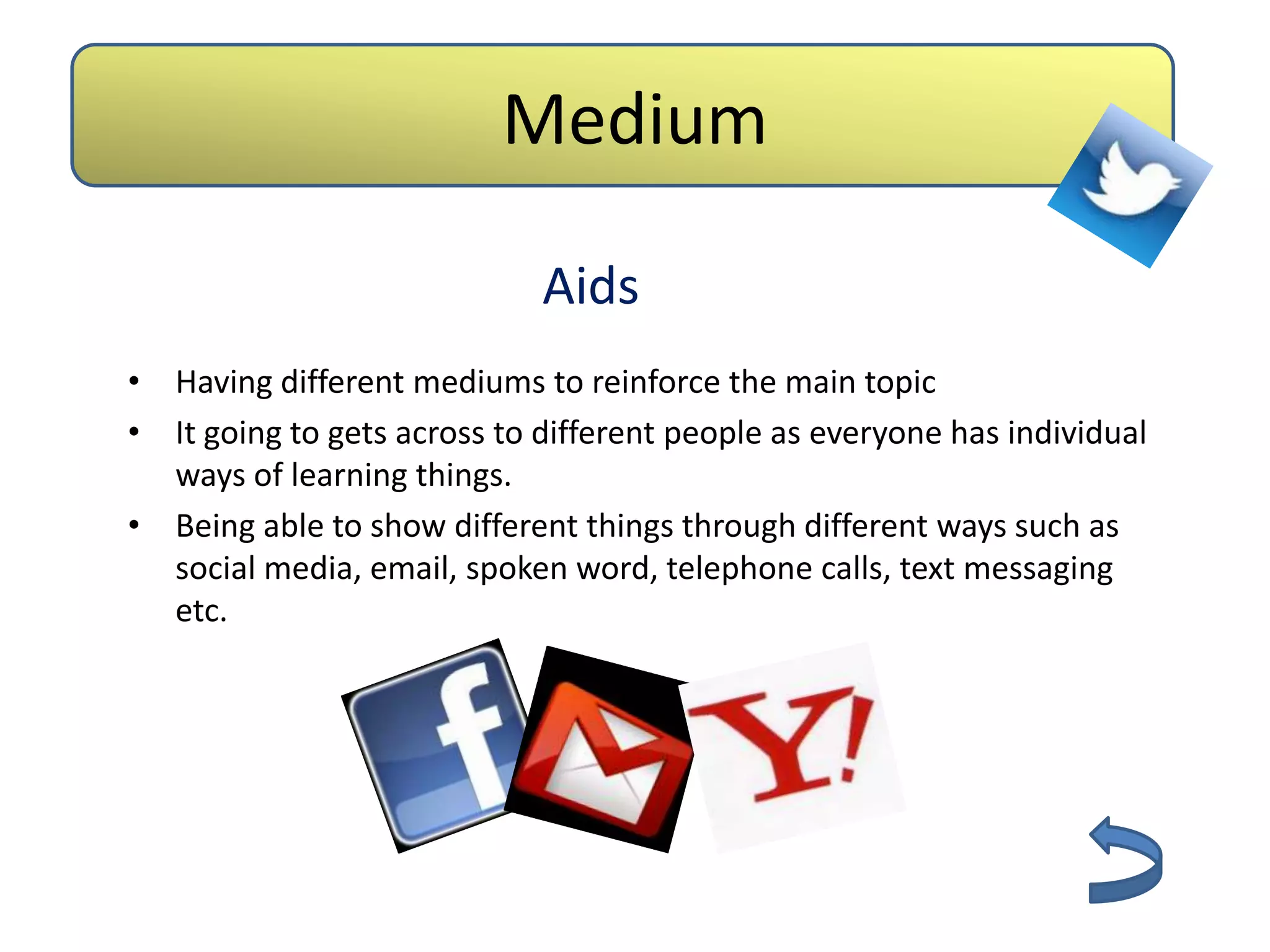 Medium

                             Aids
• Having different mediums to reinforce the main topic
• It going to gets across to different people as everyone has individual
  ways of learning things.
• Being able to show different things through different ways such as
  social media, email, spoken word, telephone calls, text messaging
  etc.
 