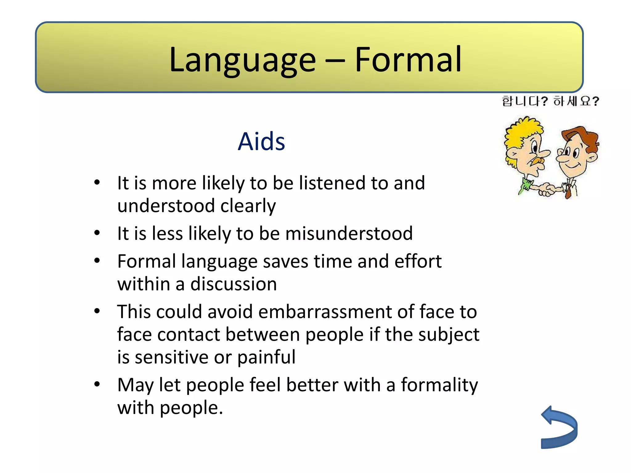 Language – Formal

                Aids
• It is more likely to be listened to and
  understood clearly
• It is less likely to be misunderstood
• Formal language saves time and effort
  within a discussion
• This could avoid embarrassment of face to
  face contact between people if the subject
  is sensitive or painful
• May let people feel better with a formality
  with people.
 