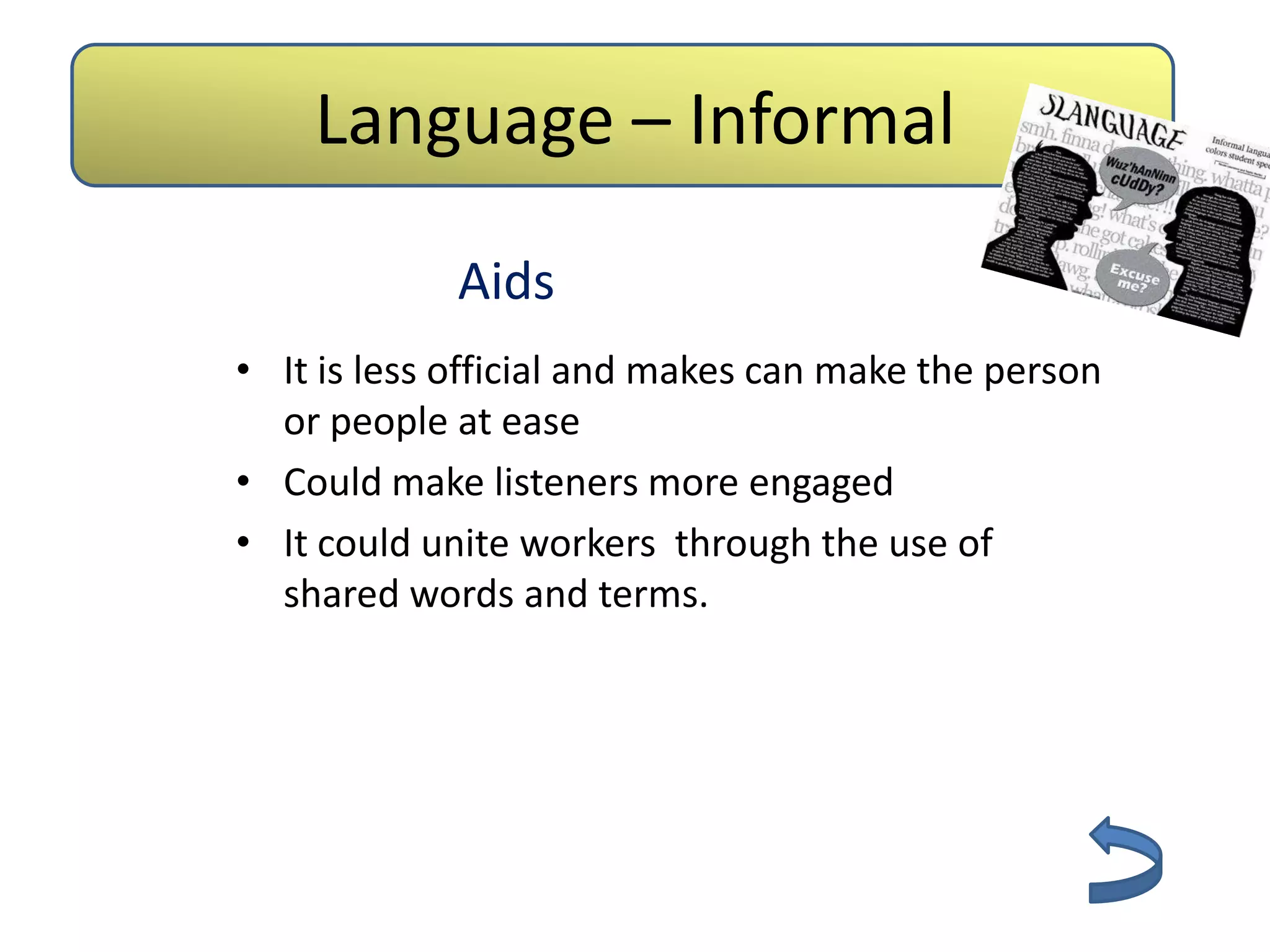 Language – Informal
             Aids
• It is less official and makes can make the person
  or people at ease
• Could make listeners more engaged
• It could unite workers through the use of
  shared words and terms.
 