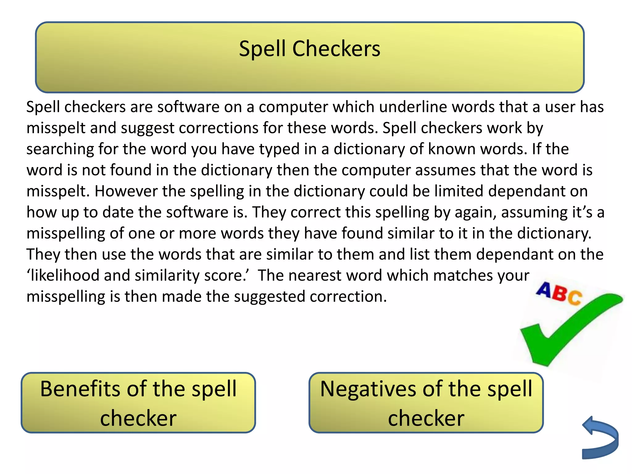 Spell Checkers
                            Authenticity
Spell checkers are software on a computer which underline words that a user has
misspelt and suggest corrections for these words. Spell checkers work by
searching for the word you have typed in a dictionary of known words. If the
word is not found in the dictionary then the computer assumes that the word is
misspelt. However the spelling in the dictionary could be limited dependant on
how up to date the software is. They correct this spelling by again, assuming it’s a
misspelling of one or more words they have found similar to it in the dictionary.
They then use the words that are similar to them and list them dependant on the
‘likelihood and similarity score.’ The nearest word which matches your
misspelling is then made the suggested correction.




 Benefits of the spell                    Negatives of the spell
      checker                                   checker
 