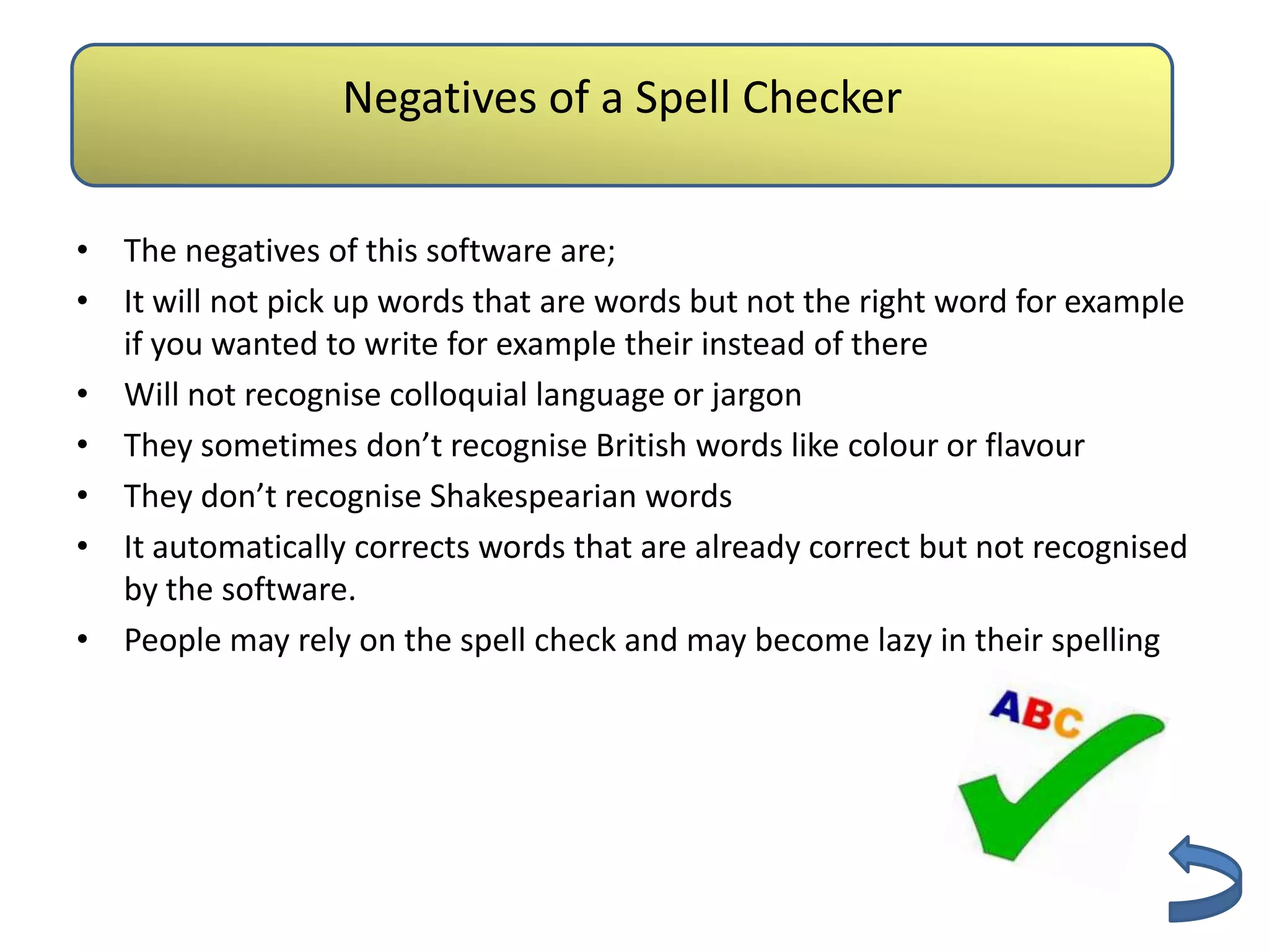 Negatives of a Spell Checker
                         Authenticity
• The negatives of this software are;
• It will not pick up words that are words but not the right word for example
  if you wanted to write for example their instead of there
• Will not recognise colloquial language or jargon
• They sometimes don’t recognise British words like colour or flavour
• They don’t recognise Shakespearian words
• It automatically corrects words that are already correct but not recognised
  by the software.
• People may rely on the spell check and may become lazy in their spelling
 