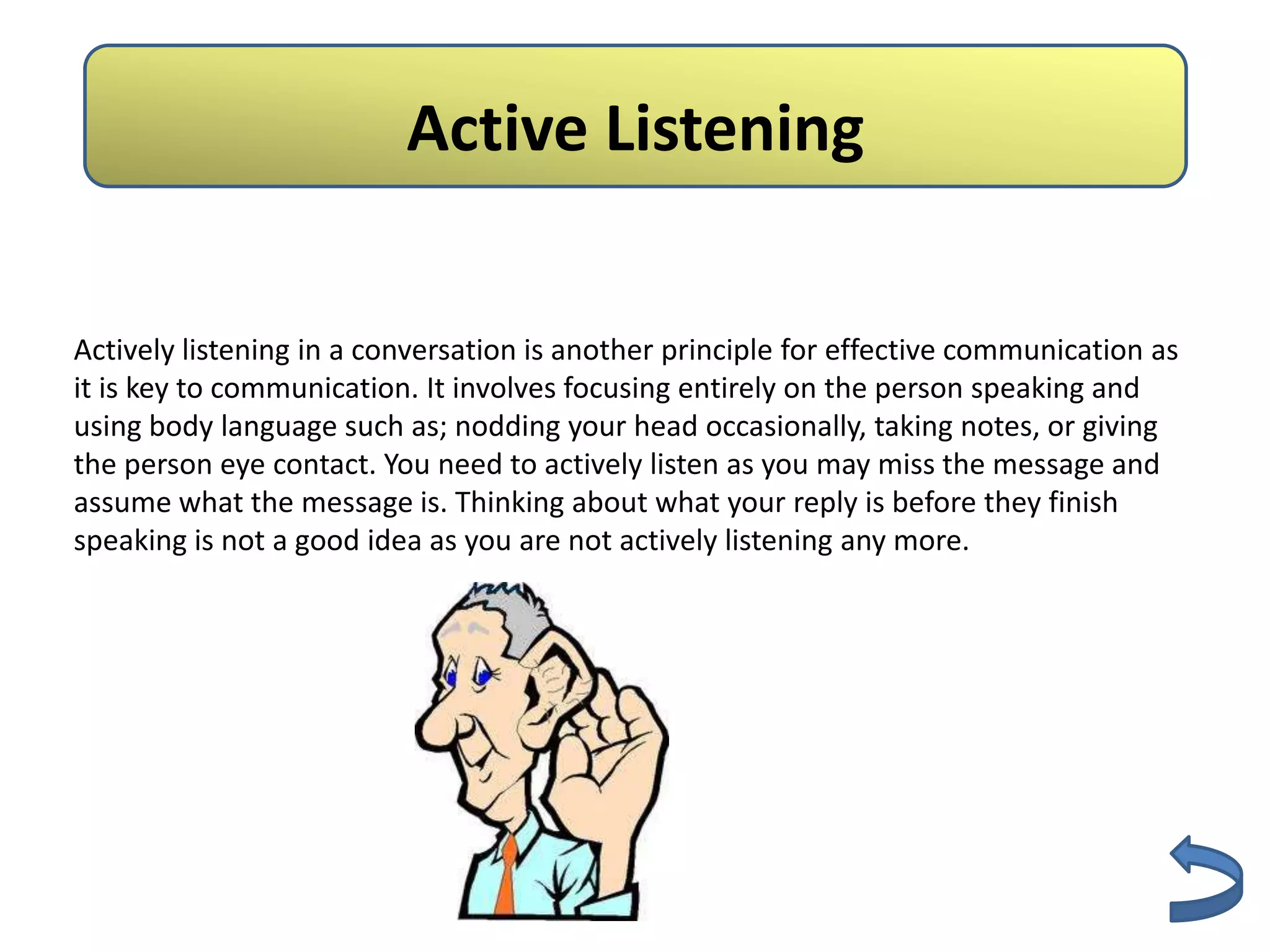 Active Listening

Actively listening in a conversation is another principle for effective communication as
it is key to communication. It involves focusing entirely on the person speaking and
using body language such as; nodding your head occasionally, taking notes, or giving
the person eye contact. You need to actively listen as you may miss the message and
assume what the message is. Thinking about what your reply is before they finish
speaking is not a good idea as you are not actively listening any more.
 