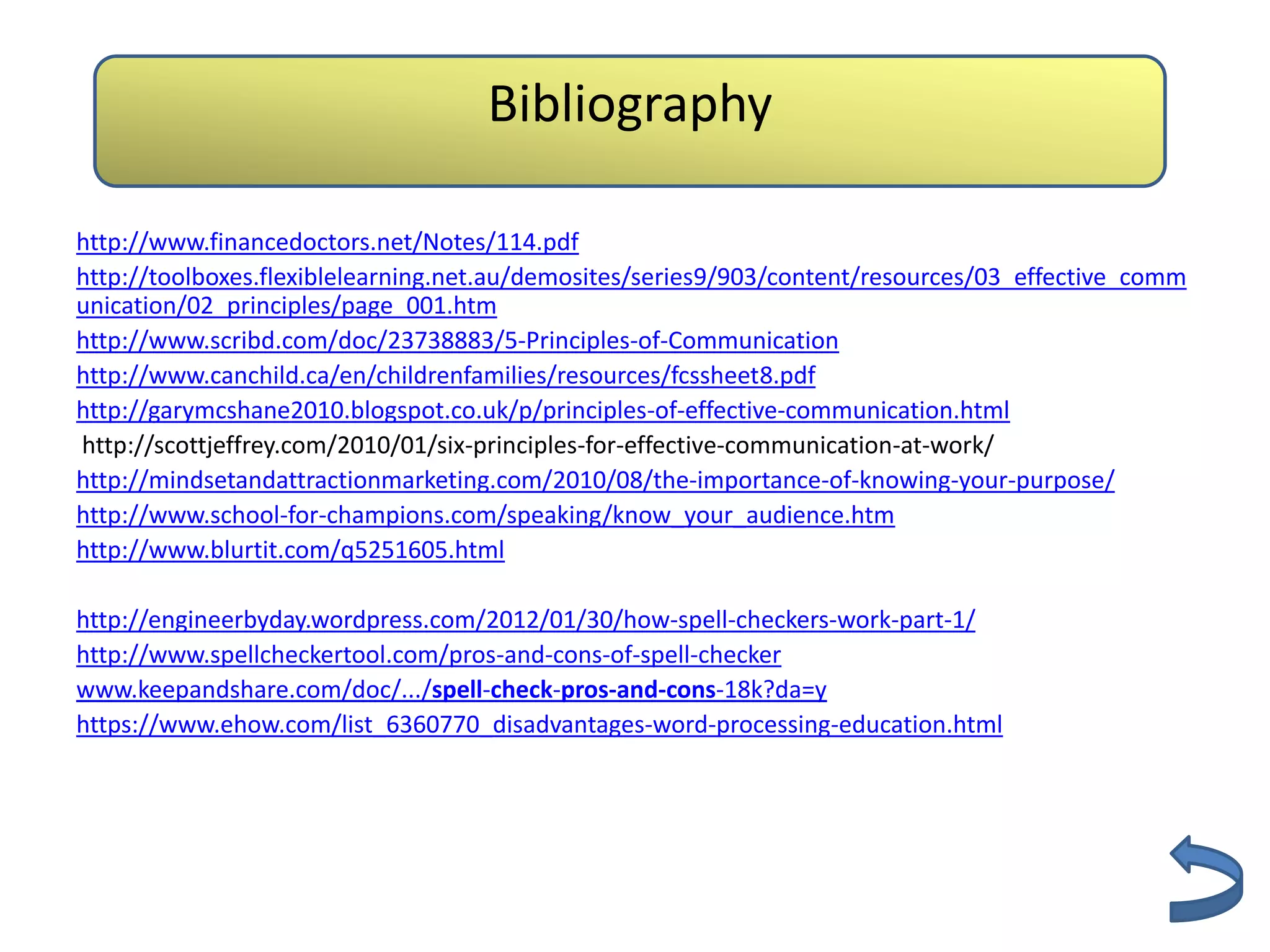 Bibliography

http://www.financedoctors.net/Notes/114.pdf
http://toolboxes.flexiblelearning.net.au/demosites/series9/903/content/resources/03_effective_comm
unication/02_principles/page_001.htm
http://www.scribd.com/doc/23738883/5-Principles-of-Communication
http://www.canchild.ca/en/childrenfamilies/resources/fcssheet8.pdf
http://garymcshane2010.blogspot.co.uk/p/principles-of-effective-communication.html
http://scottjeffrey.com/2010/01/six-principles-for-effective-communication-at-work/
http://mindsetandattractionmarketing.com/2010/08/the-importance-of-knowing-your-purpose/
http://www.school-for-champions.com/speaking/know_your_audience.htm
http://www.blurtit.com/q5251605.html

http://engineerbyday.wordpress.com/2012/01/30/how-spell-checkers-work-part-1/
http://www.spellcheckertool.com/pros-and-cons-of-spell-checker
www.keepandshare.com/doc/.../spell-check-pros-and-cons-18k?da=y
https://www.ehow.com/list_6360770_disadvantages-word-processing-education.html
 