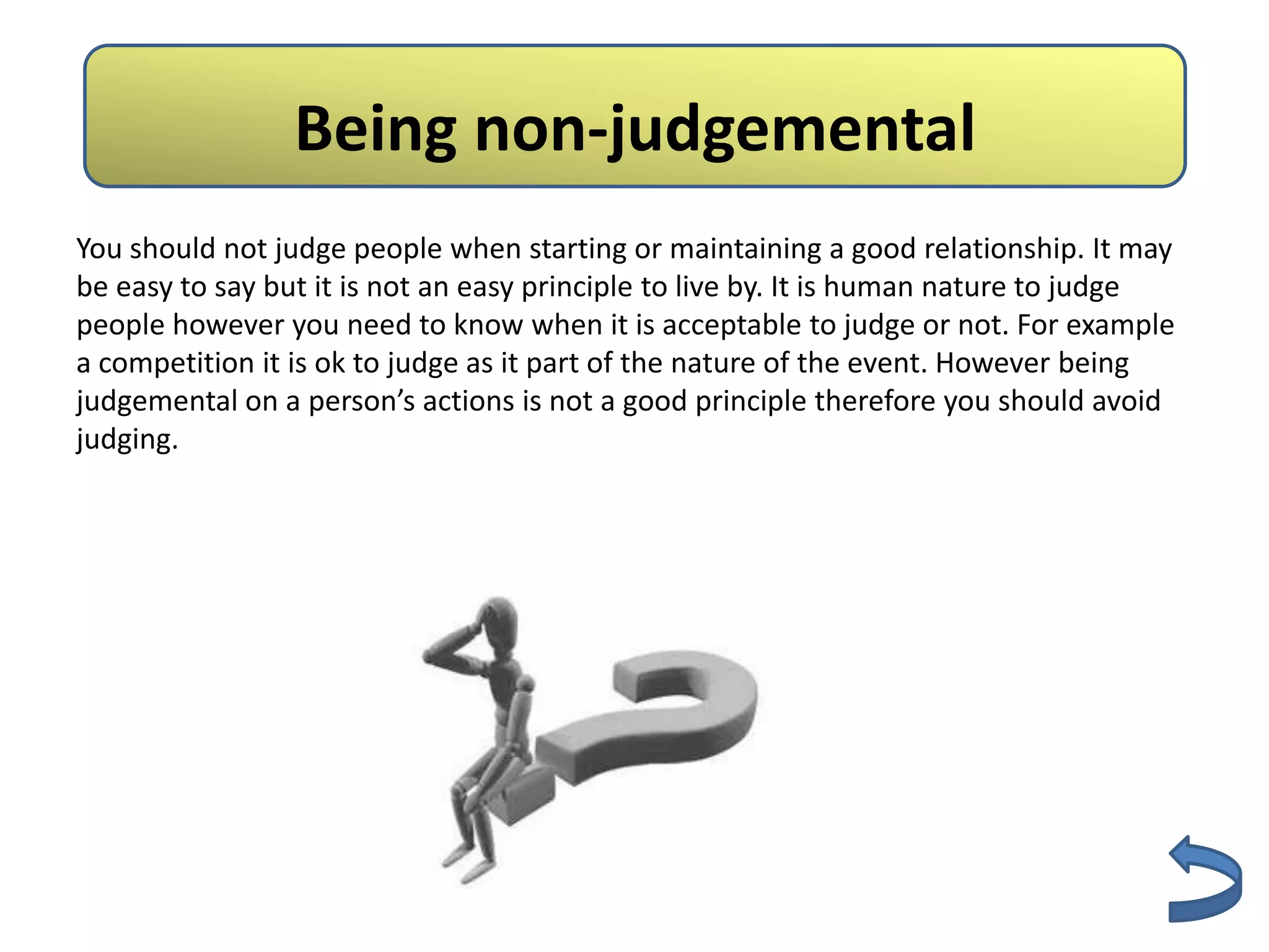 Non- judgmental
                 Being non-judgemental
You should not judge people when starting or maintaining a good relationship. It may
be easy to say but it is not an easy principle to live by. It is human nature to judge
people however you need to know when it is acceptable to judge or not. For example
a competition it is ok to judge as it part of the nature of the event. However being
judgemental on a person’s actions is not a good principle therefore you should avoid
judging.
 