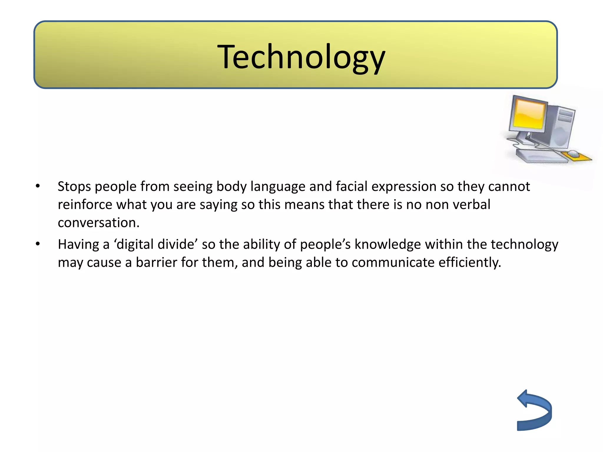 Technology


•   Stops people from seeing body language and facial expression so they cannot
    reinforce what you are saying so this means that there is no non verbal
    conversation.
•   Having a ‘digital divide’ so the ability of people’s knowledge within the technology
    may cause a barrier for them, and being able to communicate efficiently.
 