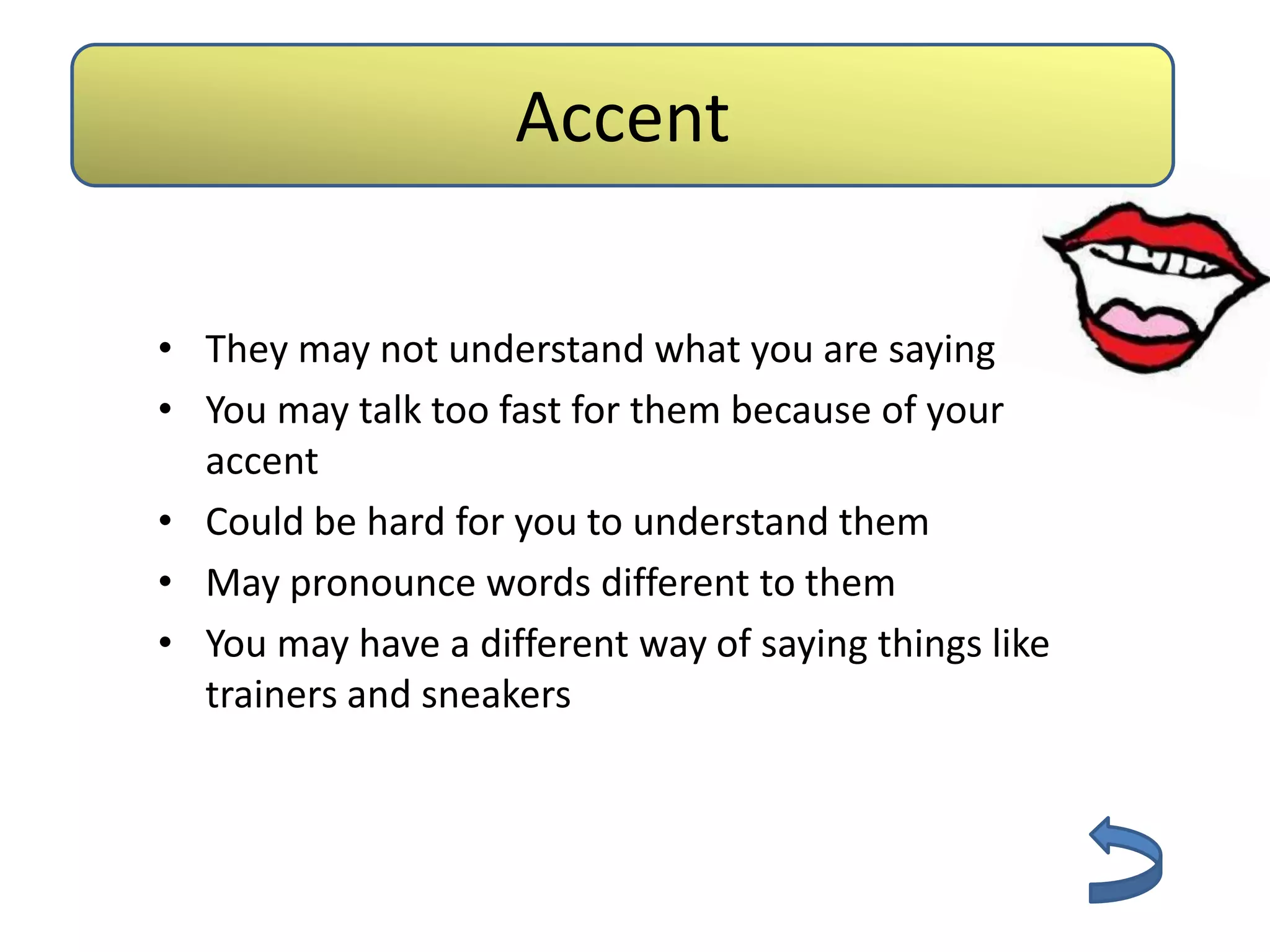 Accent

• They may not understand what you are saying
• You may talk too fast for them because of your
  accent
• Could be hard for you to understand them
• May pronounce words different to them
• You may have a different way of saying things like
  trainers and sneakers
 