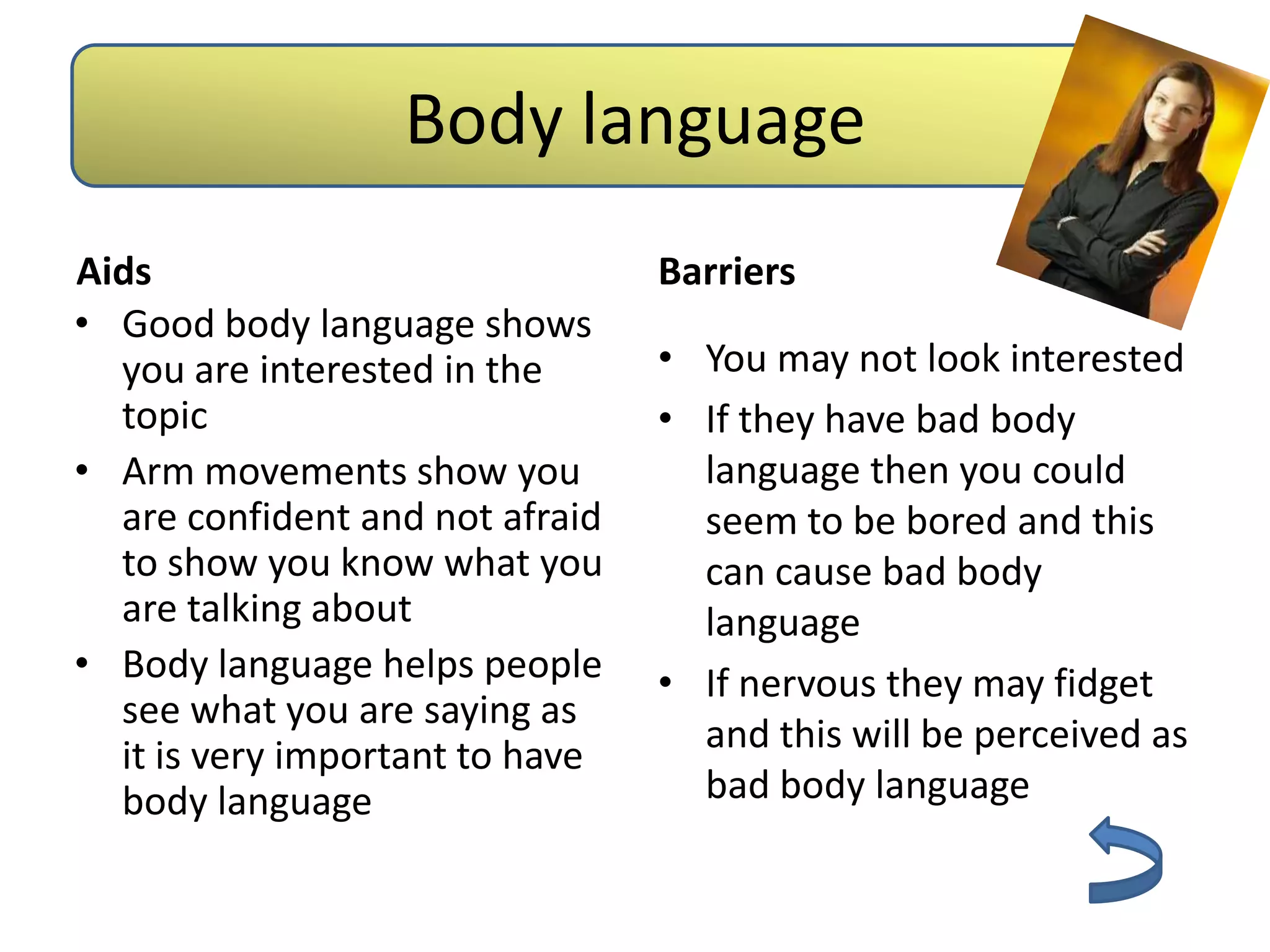 Body language
Aids                             Barriers
• Good body language shows
  you are interested in the      • You may not look interested
  topic                          • If they have bad body
• Arm movements show you           language then you could
  are confident and not afraid     seem to be bored and this
  to show you know what you        can cause bad body
  are talking about                language
• Body language helps people     • If nervous they may fidget
  see what you are saying as
                                   and this will be perceived as
  it is very important to have
  body language                    bad body language
 