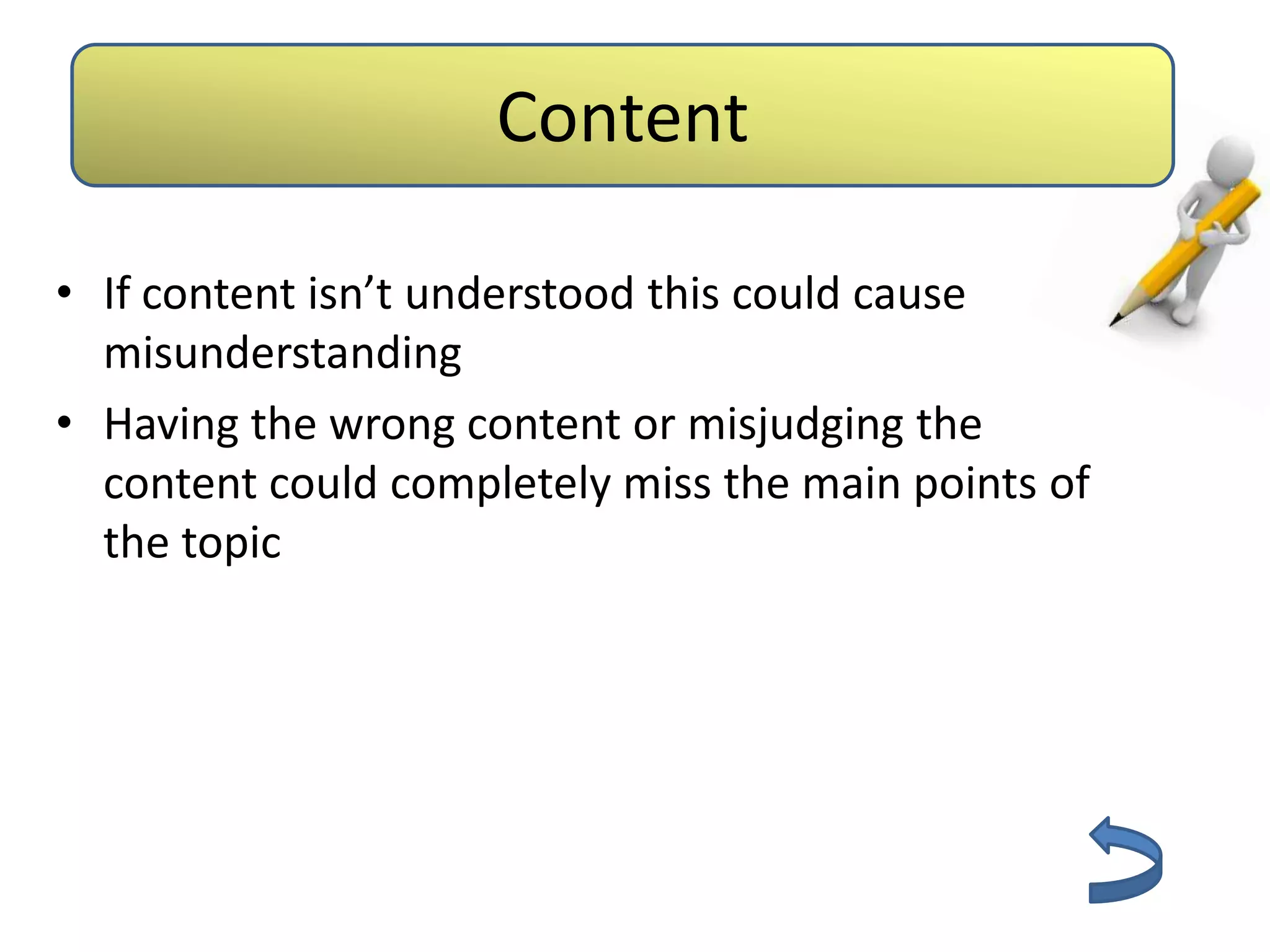 Aids          Content
                           Barriers



• If content isn’t understood this could cause
  misunderstanding
• Having the wrong content or misjudging the
  content could completely miss the main points of
  the topic
 