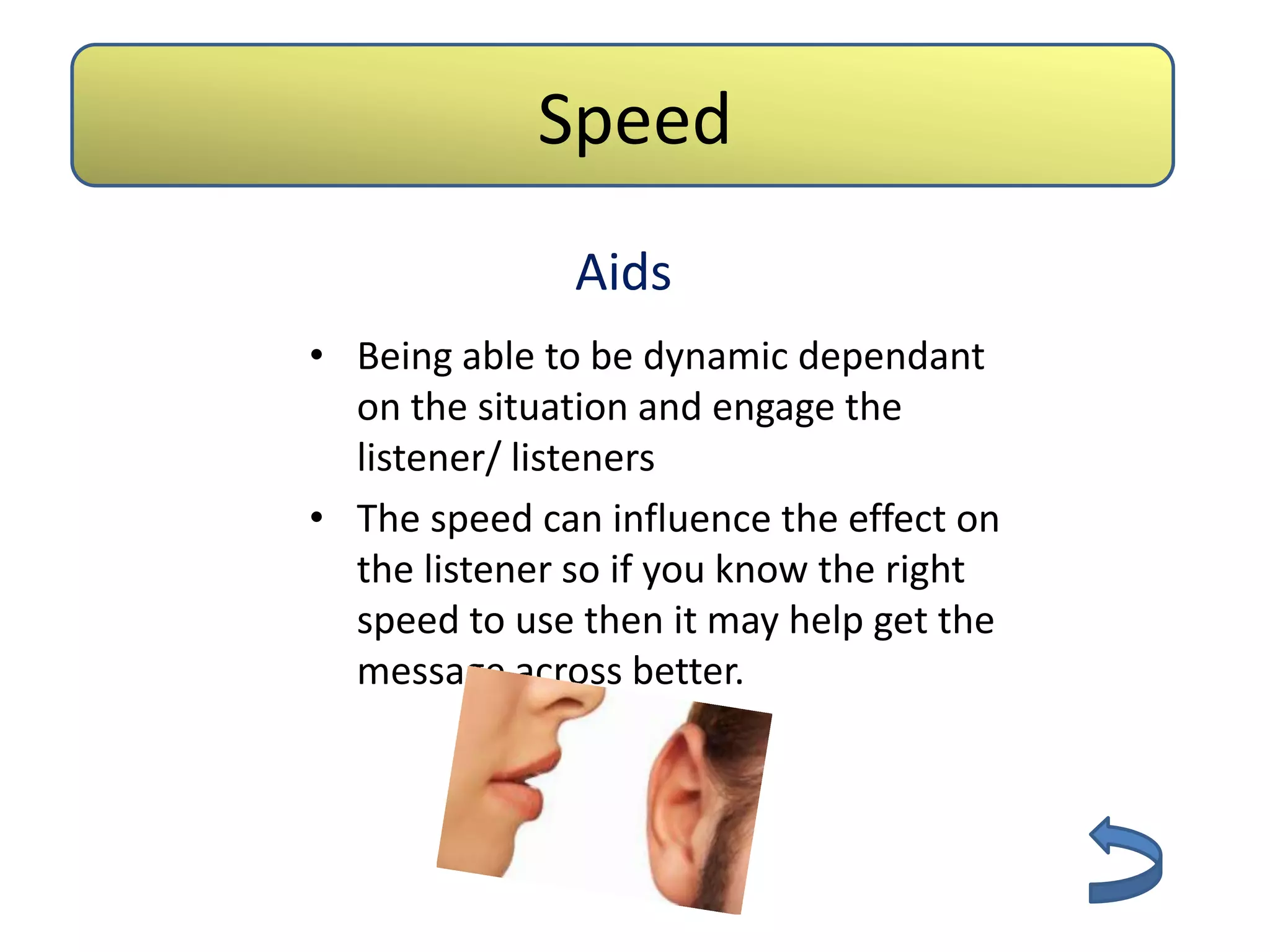 Speed
              Aids
• Being able to be dynamic dependant
  on the situation and engage the
  listener/ listeners
• The speed can influence the effect on
  the listener so if you know the right
  speed to use then it may help get the
  message across better.
 