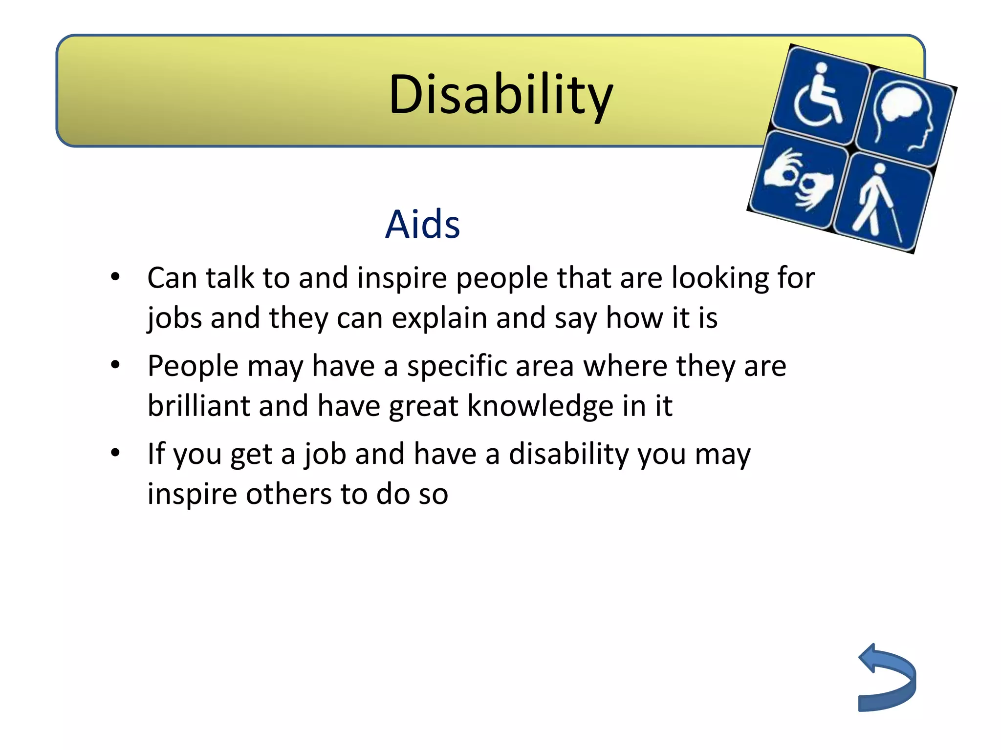 Disability

                    Aids
• Can talk to and inspire people that are looking for
  jobs and they can explain and say how it is
• People may have a specific area where they are
  brilliant and have great knowledge in it
• If you get a job and have a disability you may
  inspire others to do so
 