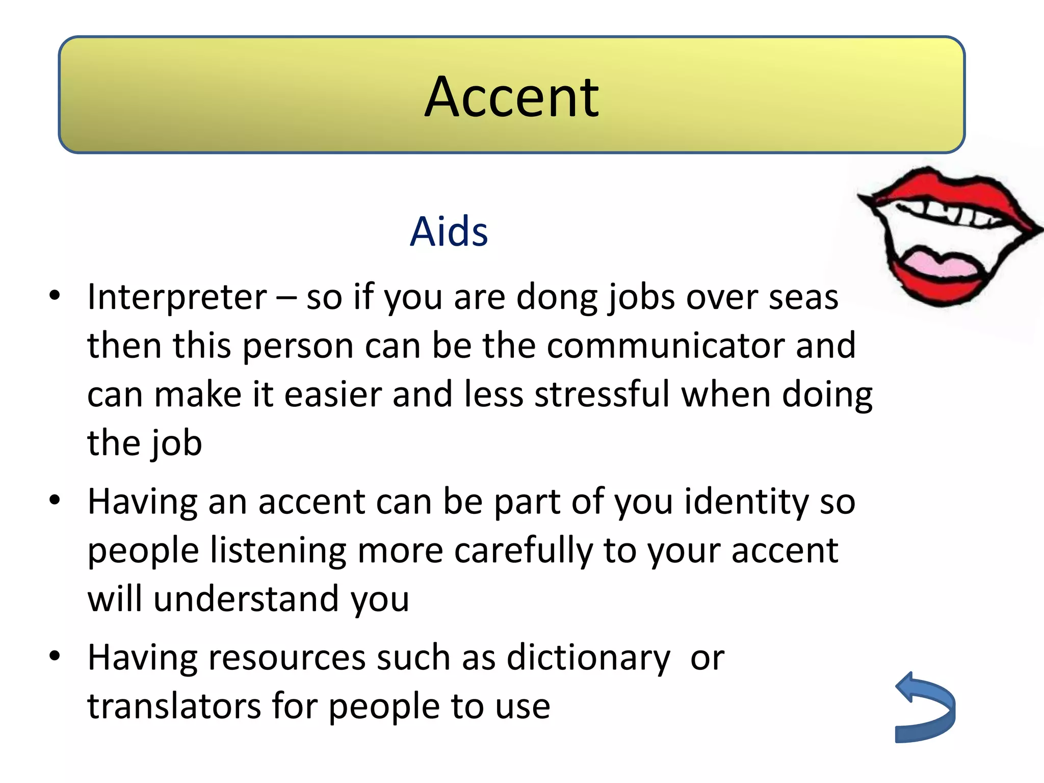 Accent

                     Aids
• Interpreter – so if you are dong jobs over seas
  then this person can be the communicator and
  can make it easier and less stressful when doing
  the job
• Having an accent can be part of you identity so
  people listening more carefully to your accent
  will understand you
• Having resources such as dictionary or
  translators for people to use
 