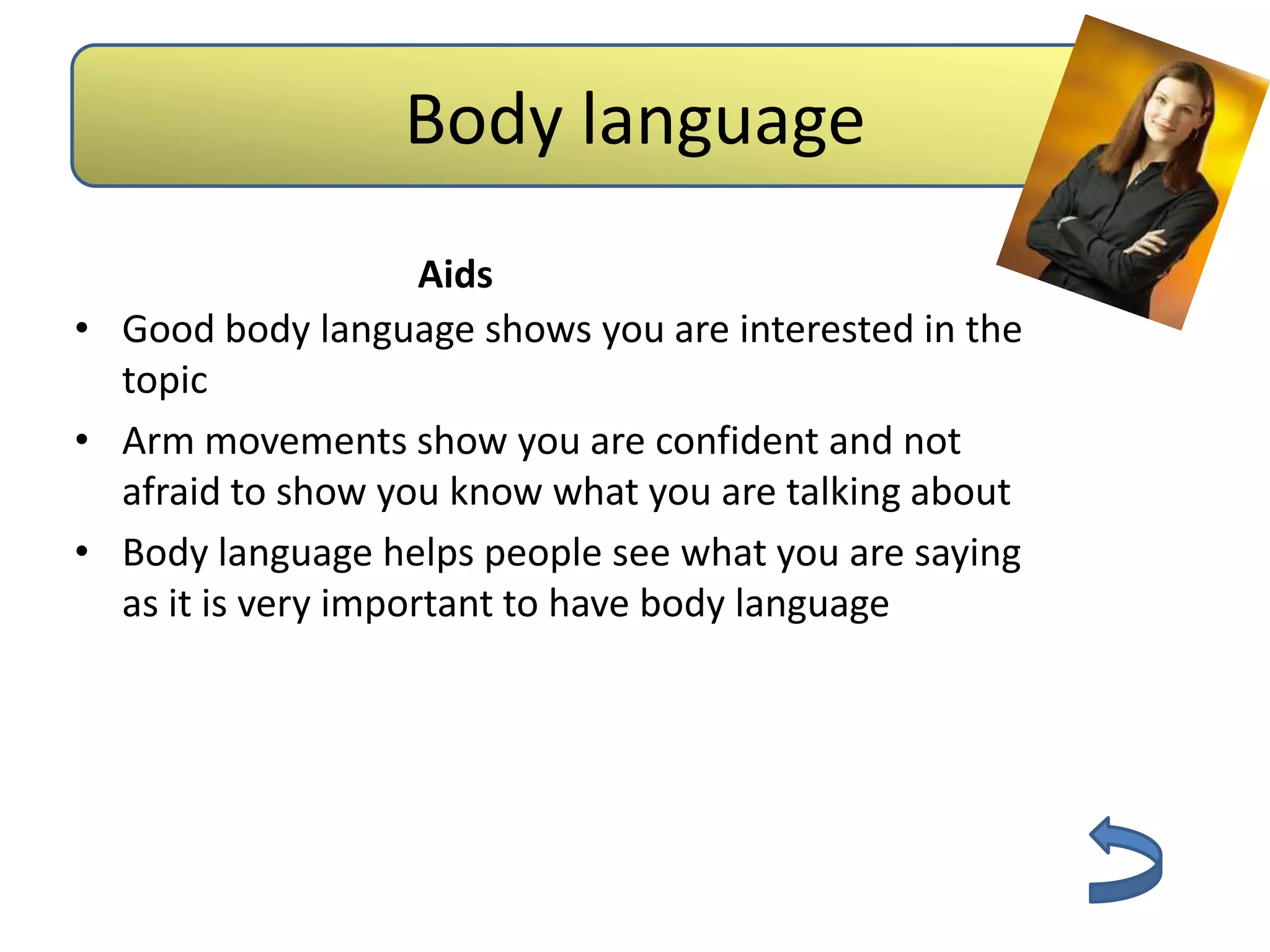 Body language
                     Aids
• Good body language shows you are interested in the
  topic
• Arm movements show you are confident and not
  afraid to show you know what you are talking about
• Body language helps people see what you are saying
  as it is very important to have body language
 