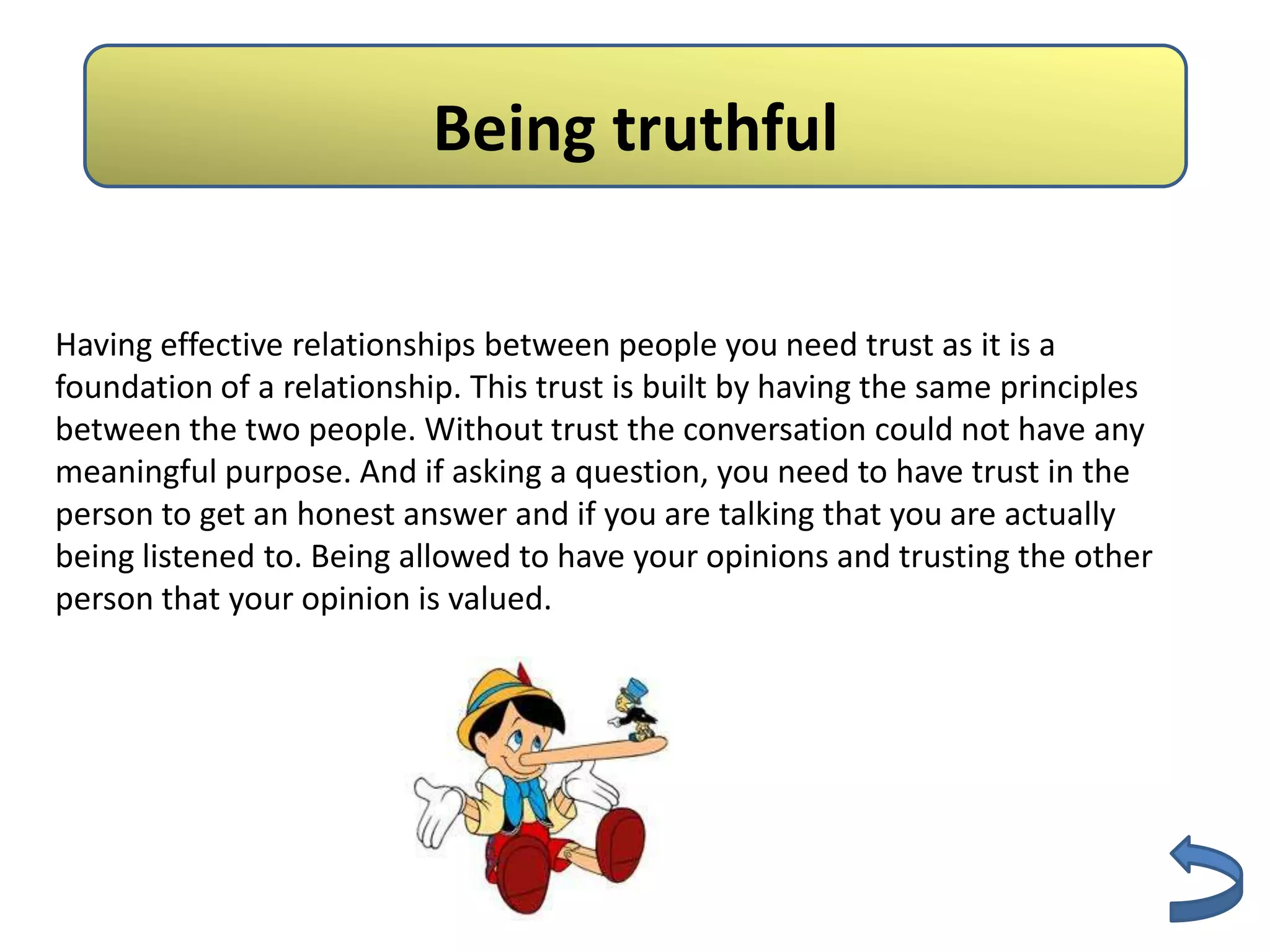 Being truthful

Having effective relationships between people you need trust as it is a
foundation of a relationship. This trust is built by having the same principles
between the two people. Without trust the conversation could not have any
meaningful purpose. And if asking a question, you need to have trust in the
person to get an honest answer and if you are talking that you are actually
being listened to. Being allowed to have your opinions and trusting the other
person that your opinion is valued.
 
