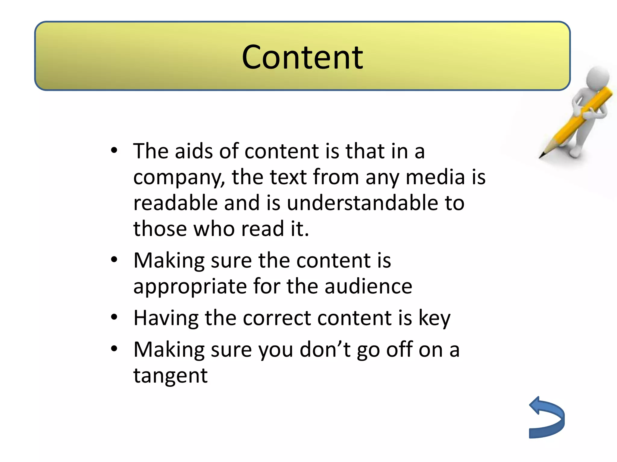 Aids         Content
                   Barriers



 • The aids of content is that in a
   company, the text from any media is
   readable and is understandable to
   those who read it.
 • Making sure the content is
   appropriate for the audience
 • Having the correct content is key
 • Making sure you don’t go off on a
   tangent
 