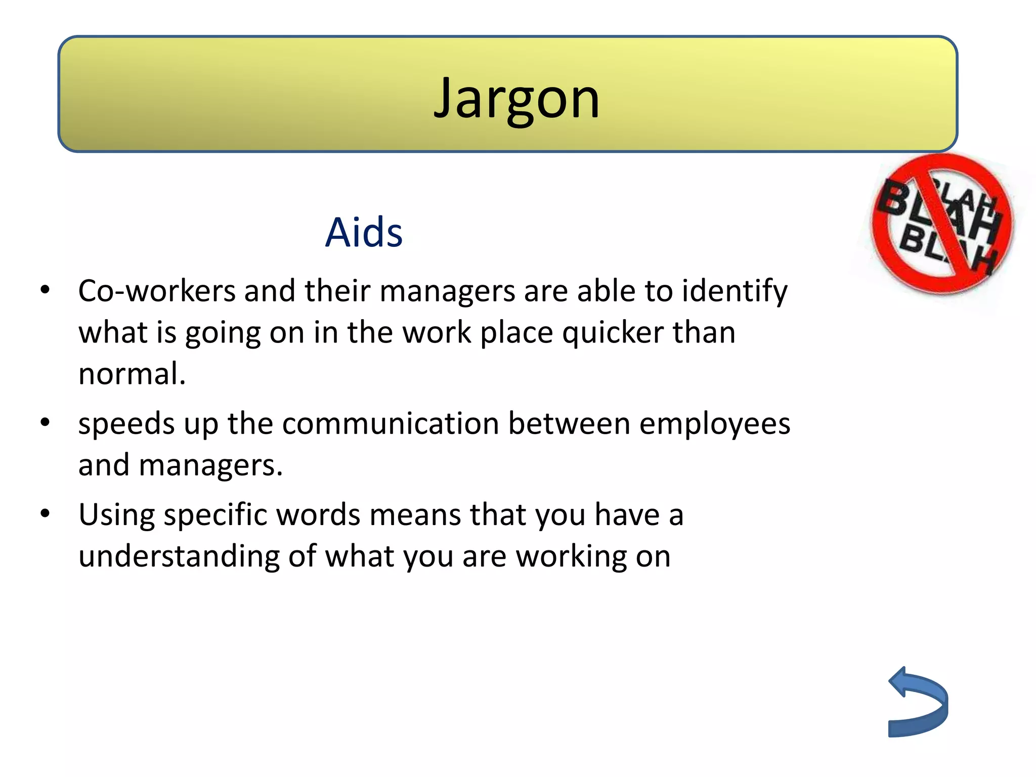 Jargon

                   Aids
• Co-workers and their managers are able to identify
  what is going on in the work place quicker than
  normal.
• speeds up the communication between employees
  and managers.
• Using specific words means that you have a
  understanding of what you are working on
 
